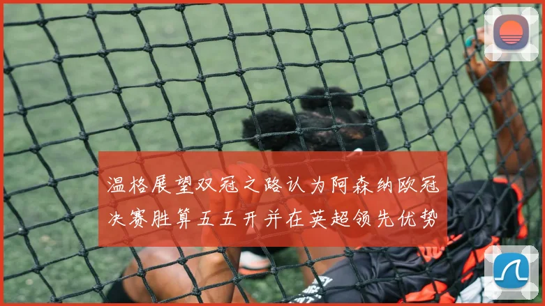 温格展望双冠之路认为阿森纳欧冠决赛胜算五五开并在英超领先优势明显