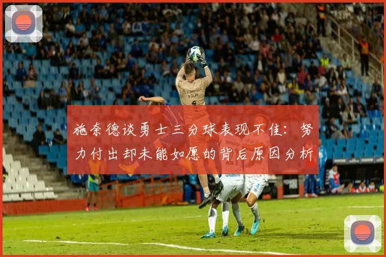 施奈德谈勇士三分球表现不佳：努力付出却未能如愿的背后原因分析