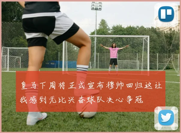 皇马下周将正式宣布穆帅回归这让我感到无比兴奋球队决心争冠