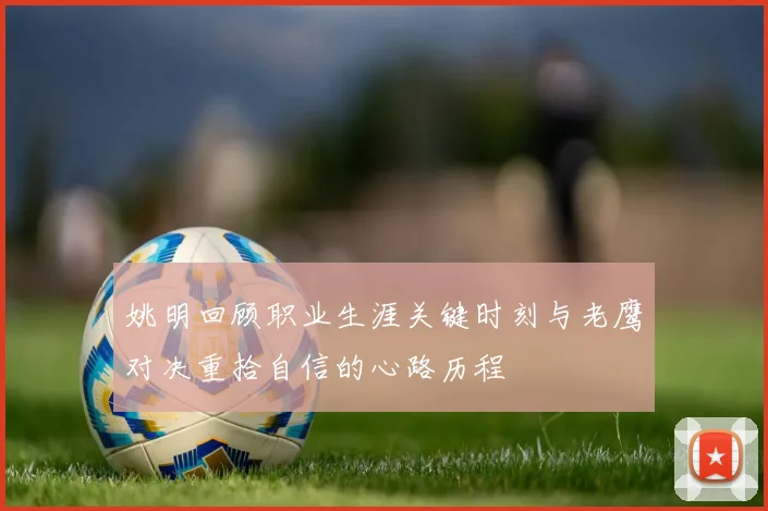 姚明回顾职业生涯关键时刻与老鹰对决重拾自信的心路历程