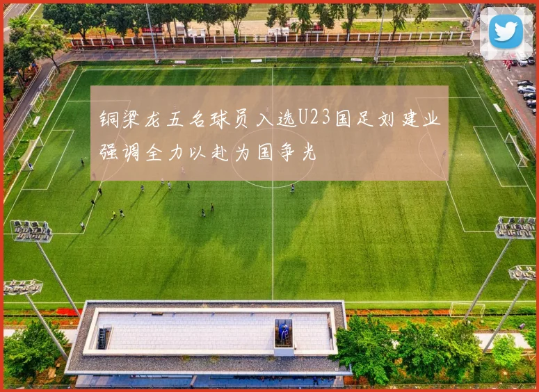 铜梁龙五名球员入选U23国足刘建业强调全力以赴为国争光
