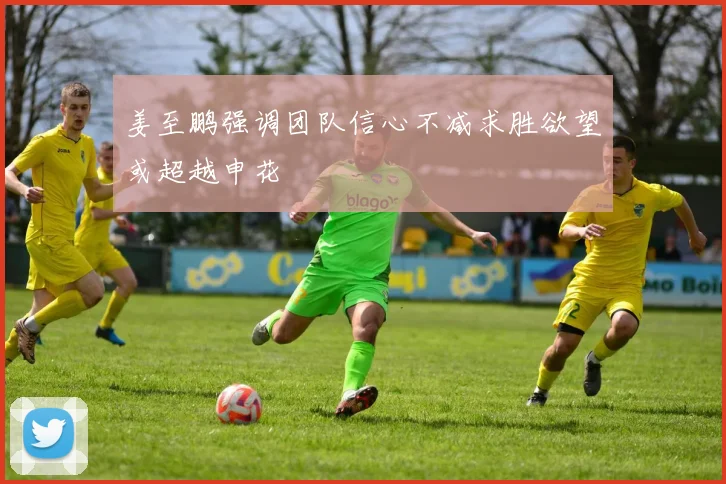 姜至鹏强调团队信心不减求胜欲望或超越申花
