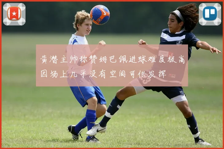 黄潜主帅称赞姆巴佩进球难度极高因场上几乎没有空间可供发挥