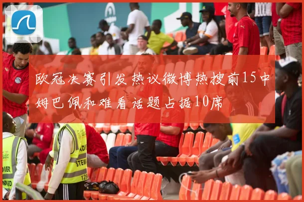 欧冠决赛引发热议微博热搜前15中姆巴佩和难看话题占据10席