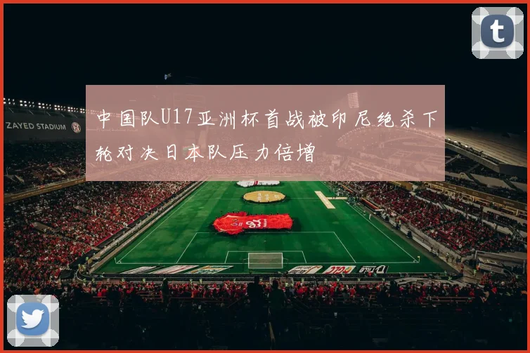 中国队U17亚洲杯首战被印尼绝杀下轮对决日本队压力倍增