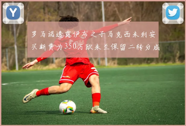 罗马诺透露伊布之子马克西米利安买断费为350万欧米兰保留二转分成