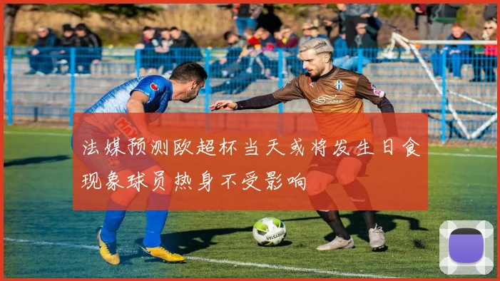 法媒预测欧超杯当天或将发生日食现象球员热身不受影响